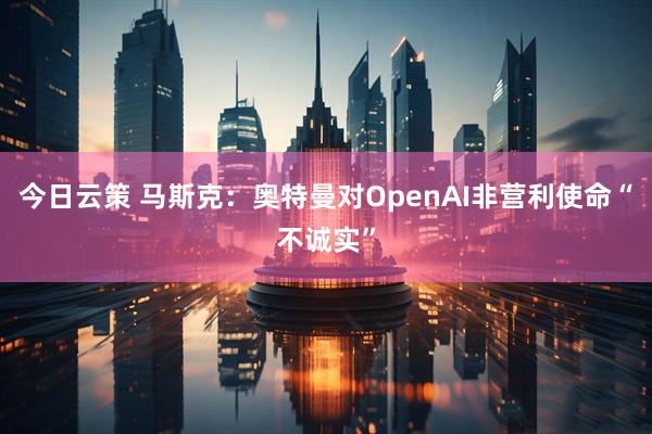 今日云策 马斯克：奥特曼对OpenAI非营利使命“不诚实”