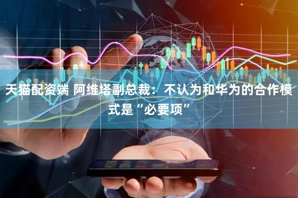 天猫配资端 阿维塔副总裁：不认为和华为的合作模式是“必要项”
