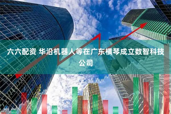 六六配资 华沿机器人等在广东横琴成立数智科技公司