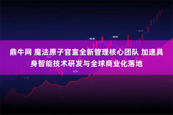 鼎牛网 魔法原子官宣全新管理核心团队 加速具身智能技术研发与全球商业化落地